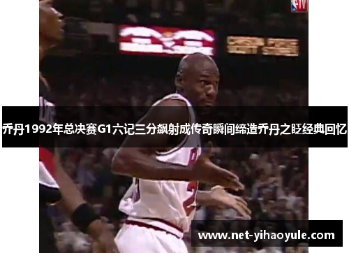 乔丹1992年总决赛G1六记三分飙射成传奇瞬间缔造乔丹之眨经典回忆