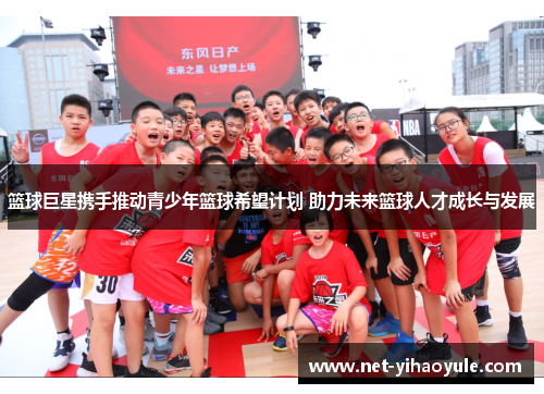 篮球巨星携手推动青少年篮球希望计划 助力未来篮球人才成长与发展