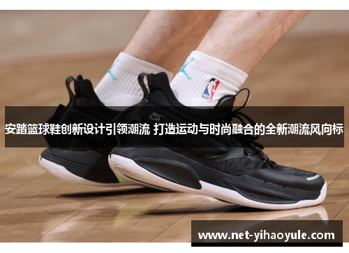 安踏篮球鞋创新设计引领潮流 打造运动与时尚融合的全新潮流风向标