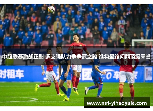 中超联赛激战正酣 多支强队力争争冠之路 谁将最终问鼎顶级荣誉