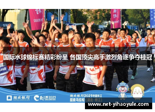 国际水球锦标赛精彩纷呈 各国顶尖高手激烈角逐争夺桂冠