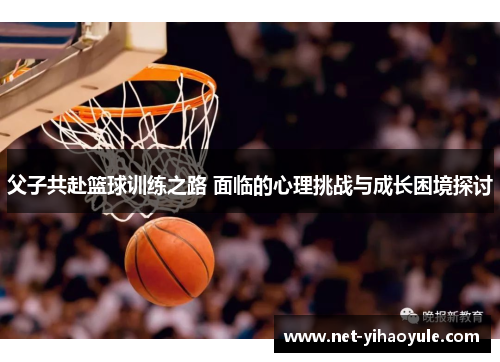 父子共赴篮球训练之路 面临的心理挑战与成长困境探讨