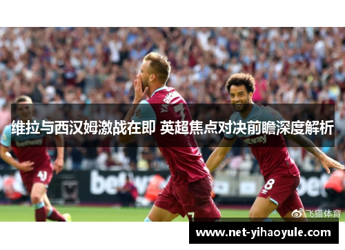 维拉与西汉姆激战在即 英超焦点对决前瞻深度解析