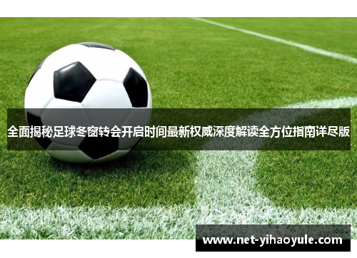 全面揭秘足球冬窗转会开启时间最新权威深度解读全方位指南详尽版 全面揭秘足球冬窗转会开启时间最新权威深度解读全方位指南详尽版